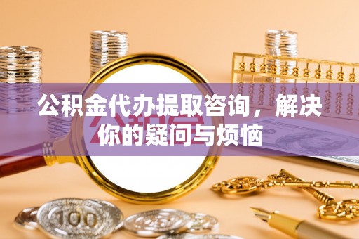 民众公积金代办提取咨询，解决你的疑问与烦恼