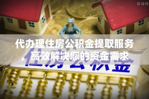 民众代办理住房公积金提取服务，高效解决您的资金需求