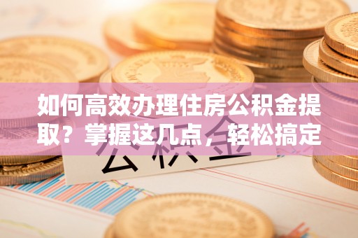 民众如何高效办理住房公积金提取？掌握这几点，轻松搞定！