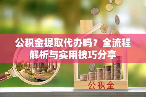 民众公积金提取代办吗？全流程解析与实用技巧分享