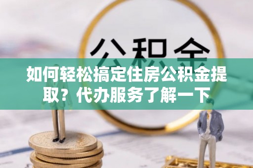 民众如何轻松搞定住房公积金提取？代办服务了解一下