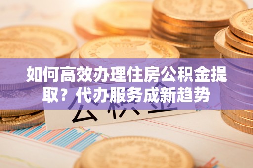 民众如何高效办理住房公积金提取？代办服务成新趋势