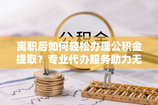 民众离职后如何轻松办理公积金提取？专业代办服务助力无忧