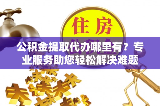民众公积金提取代办哪里有？专业服务助您轻松解决难题