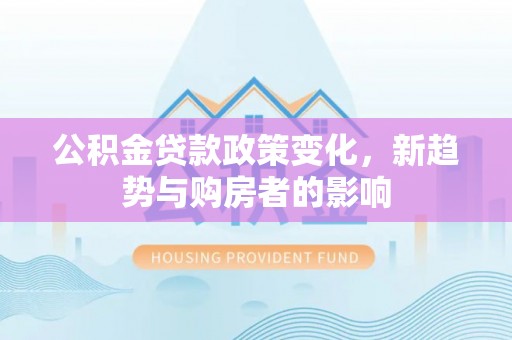 民众公积金贷款政策变化，新趋势与购房者的影响