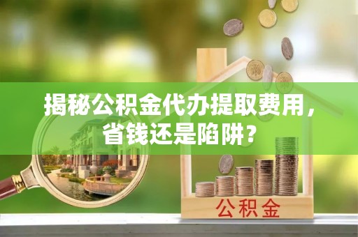 民众揭秘公积金代办提取费用，省钱还是陷阱？