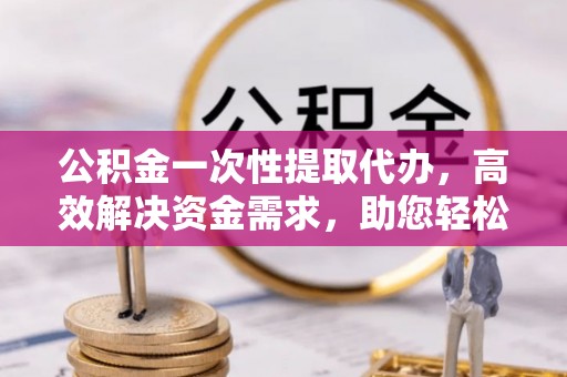 民众公积金一次性提取代办，高效解决资金需求，助您轻松应对生活难题