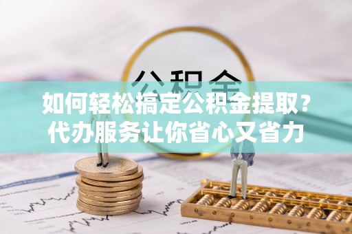 民众如何轻松搞定公积金提取？代办服务让你省心又省力