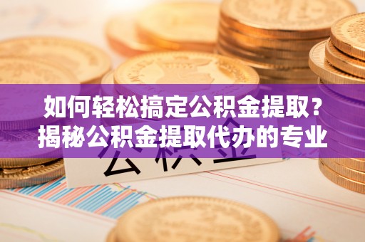民众如何轻松搞定公积金提取？揭秘公积金提取代办的专业服务