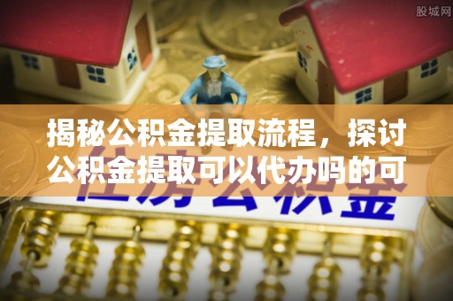 民众揭秘公积金提取流程，探讨公积金提取可以代办吗的可行性与注意事项