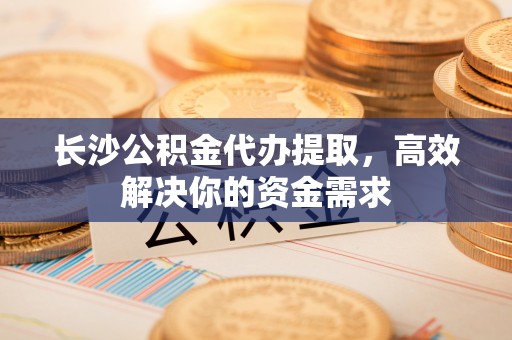 民众长沙公积金代办提取，高效解决你的资金需求