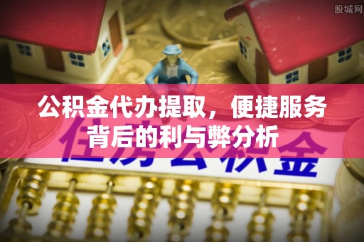 民众公积金代办提取，便捷服务背后的利与弊分析