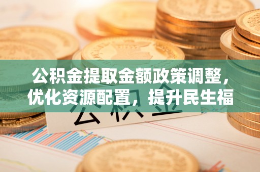 民众公积金提取金额政策调整，优化资源配置，提升民生福祉