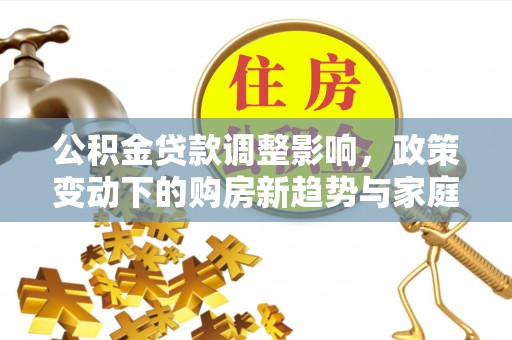 民众公积金贷款调整影响，政策变动下的购房新趋势与家庭财务规划