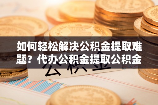 民众如何轻松解决公积金提取难题？代办公积金提取公积金服务详解