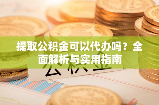 民众提取公积金可以代办吗？全面解析与实用指南